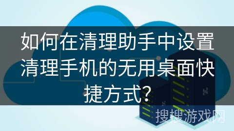 如何在清理助手中设置清理手机的无用桌面快捷方式？
