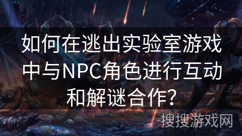 如何在逃出实验室游戏中与NPC角色进行互动和解谜合作？