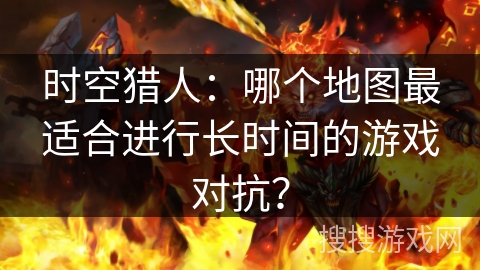 时空猎人：哪个地图最适合进行长时间的游戏对抗？