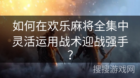 如何在欢乐麻将全集中灵活运用战术迎战强手？