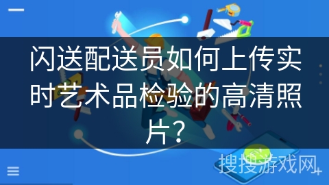 闪送配送员如何上传实时艺术品检验的高清照片? 闪送配送员如何上传实时艺术品检验的高清照片?