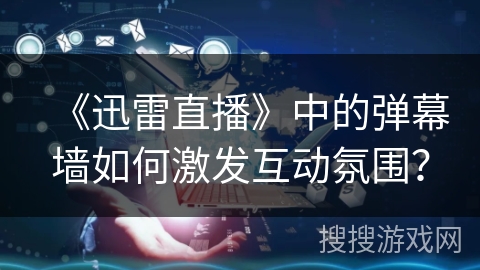 《迅雷直播》中的弹幕墙如何激发互动氛围？