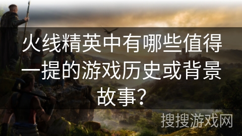 火线精英中有哪些值得一提的游戏历史或背景故事？