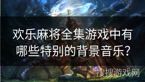 欢乐麻将全集游戏中有哪些特别的背景音乐？