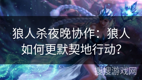 狼人杀夜晚协作：狼人如何更默契地行动？