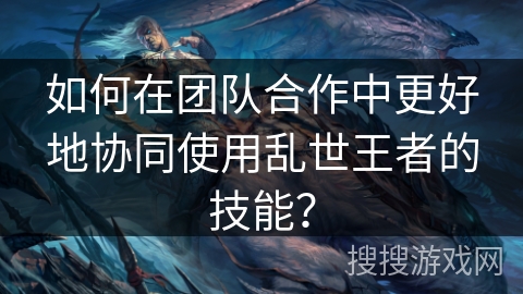如何在团队合作中更好地协同使用乱世王者的技能？