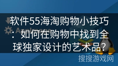 软件55海淘购物小技巧：如何在购物中找到全球独家设计的艺术品？