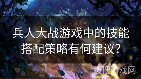 兵人大战游戏中的技能搭配策略有何建议? 兵人大战游戏中的技能搭配策略有何建议?