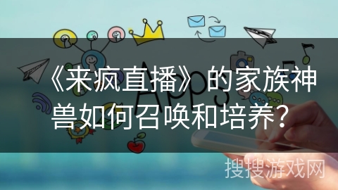 《来疯直播》的家族神兽如何召唤和培养? 《来疯直播》的家族神兽如何召唤和培养?