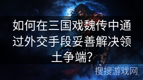 如何在三国戏魏传中通过外交手段妥善解决领土争端? 如何在三国戏魏传中通过外交手段妥善解决领土争端?
