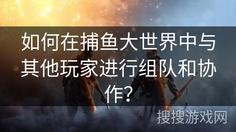 如何在捕鱼大世界中与其他玩家进行组队和协作? 如何在捕鱼大世界中与其他玩家进行组队和协作?