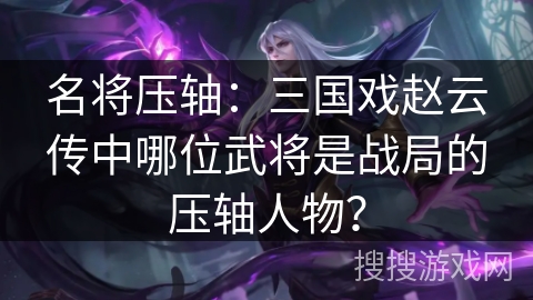 名将压轴：三国戏赵云传中哪位武将是战局的压轴人物？