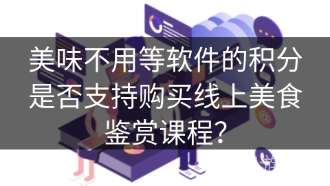 美味不用等软件的积分是否支持购买线上美食鉴赏课程? 美味不用等软件的积分是否支持购买线上美食鉴赏课程?