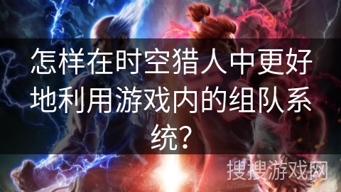 怎样在时空猎人中更好地利用游戏内的组队系统？