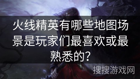 火线精英有哪些地图场景是玩家们最喜欢或最熟悉的? 火线精英有哪些地图场景是玩家们最喜欢或最熟悉的?