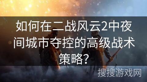 如何在二战风云2中夜间城市夺控的高级战术策略? 如何在二战风云2中夜间城市夺控的高级战术策略?