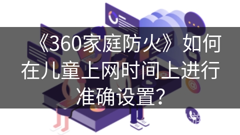 《360家庭防火》如何在儿童上网时间上进行准确设置? 《360家庭防火》如何在儿童上网时间上进行准确设置?