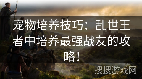 宠物培养技巧:乱世王者中培养最强战友的攻略! 宠物培养技巧:乱世王者中培养最强战友的攻略!
