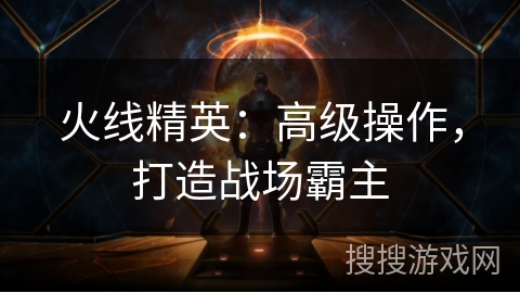 火线精英:高级操作,打造战场霸主 火线精英:高级操作,打造战场霸主