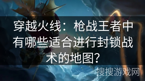 穿越火线：枪战王者中有哪些适合进行封锁战术的地图？