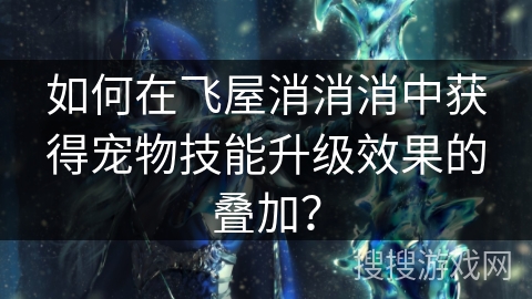 如何在飞屋消消消中获得宠物技能升级效果的叠加？