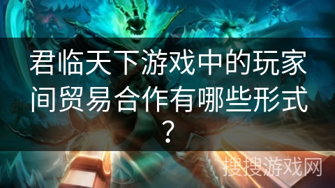 君临天下游戏中的玩家间贸易合作有哪些形式？