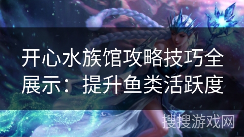 开心水族馆攻略技巧全展示：提升鱼类活跃度