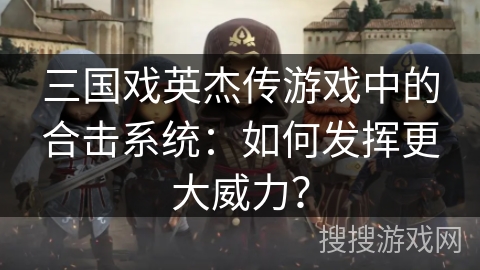 三国戏英杰传游戏中的合击系统:如何发挥更大威力? 三国戏英杰传游戏中的合击系统:如何发挥更大威力?