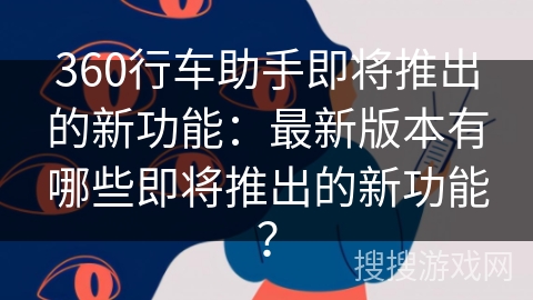 360行车助手即将推出的新功能：最新版本有哪些即将推出的新功能？