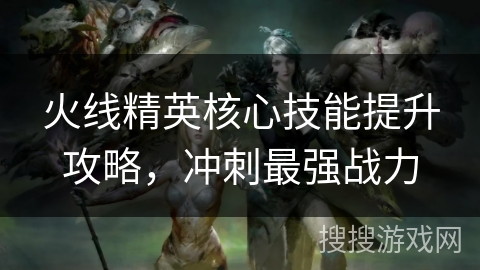 火线精英核心技能提升攻略，冲刺最强战力