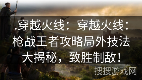 .穿越火线：穿越火线：枪战王者攻略局外技法大揭秘，致胜制敌！