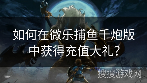 如何在微乐捕鱼千炮版中获得充值大礼？