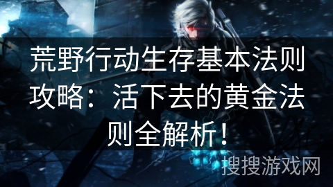 荒野行动生存基本法则攻略：活下去的黄金法则全解析！