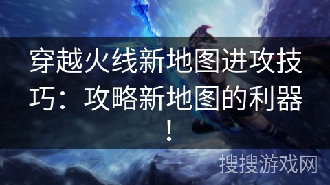 穿越火线新地图进攻技巧：攻略新地图的利器！