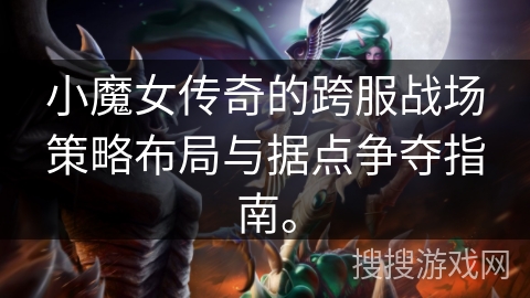 小魔女传奇的跨服战场策略布局与据点争夺指南。