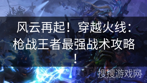 风云再起！穿越火线：枪战王者最强战术攻略！