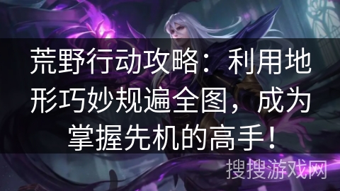 荒野行动攻略：利用地形巧妙规遍全图，成为掌握先机的高手！