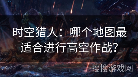 时空猎人：哪个地图最适合进行高空作战？