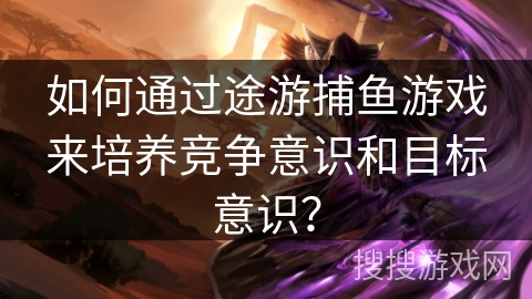 如何通过途游捕鱼游戏来培养竞争意识和目标意识？