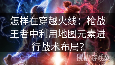 怎样在穿越火线：枪战王者中利用地图元素进行战术布局？