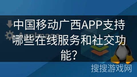 中国移动广西APP支持哪些在线服务和社交功能? 中国移动广西APP支持哪些在线服务和社交功能?