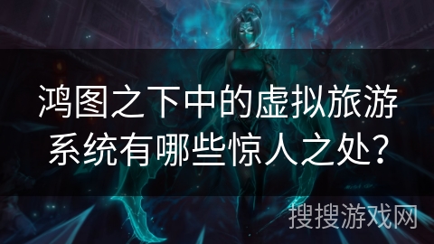 鸿图之下中的虚拟旅游系统有哪些惊人之处？