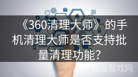 《360清理大师》的手机清理大师是否支持批量清理功能？