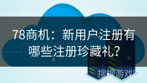 78商机:新用户注册有哪些注册珍藏礼?