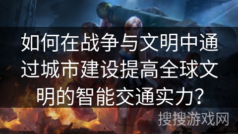如何在战争与文明中通过城市建设提高全球文明的智能交通实力? 如何在战争与文明中通过城市建设提高全球文明的智能交通实力?