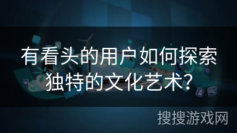 有看头的用户如何探索独特的文化艺术？