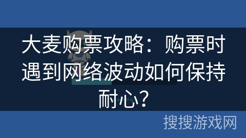 大麦购票攻略:购票时遇到网络波动如何保持耐心? 大麦购票攻略:购票时遇到网络波动如何保持耐心?