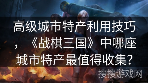 高级城市特产利用技巧，《战棋三国》中哪座城市特产最值得收集？