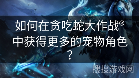如何在贪吃蛇大作战®中获得更多的宠物角色？