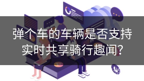 弹个车的车辆是否支持实时共享骑行趣闻? 弹个车的车辆是否支持实时共享骑行趣闻?